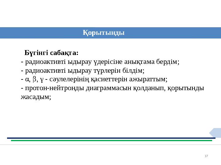 17 Қорытынды Бүгінгі сабақта: - радиоактивті ыдырау үдерісіне анықтама бердім; - радиоактивті ыдырау түрлерін білдім; - α, β,