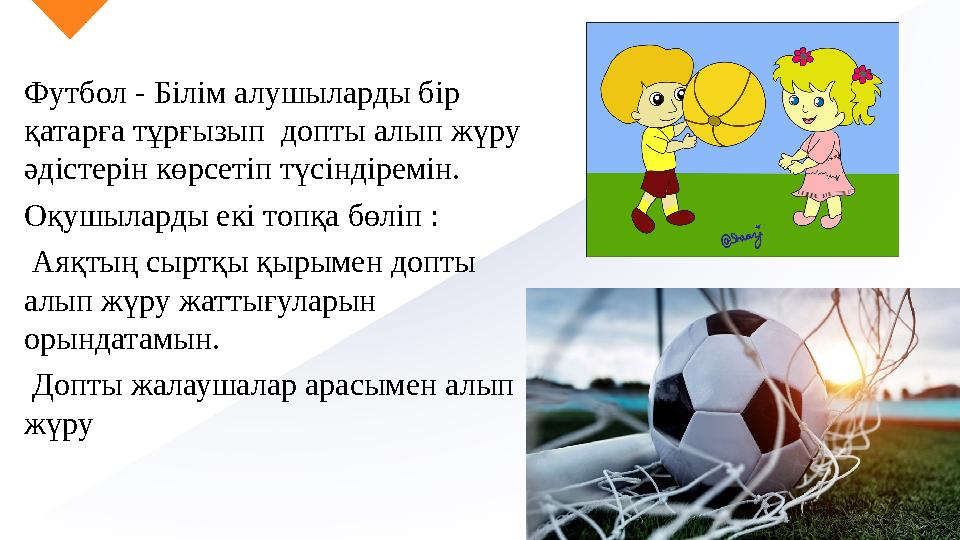Футбол - Білім алушыларды бір қатарға тұрғызып допты алып жүру әдістерін көрсетіп түсіндіремін. Оқушыларды екі топқа бөліп : Футбол - Білім алушыларды бір қатарға тұрғызып допты алып жүру әдістерін көрсетіп түсіндіремін. Оқушыларды екі топқа бөліп :