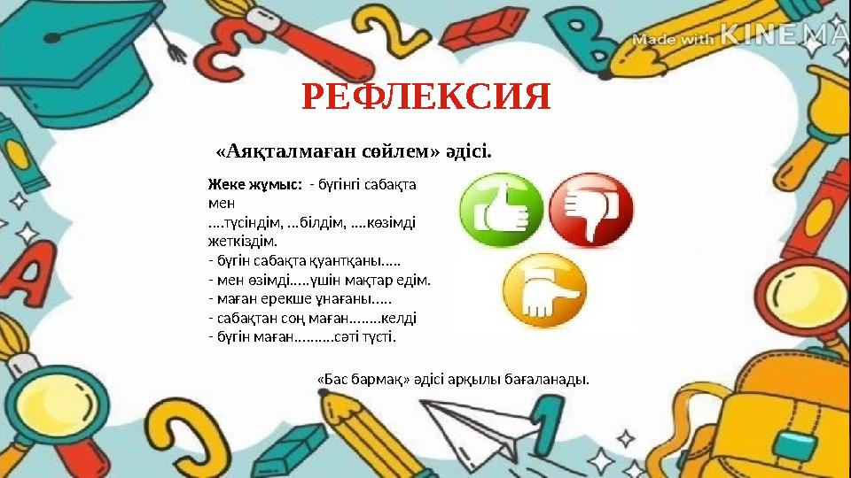 РЕФЛЕКСИЯ «Аяқталмаған сөйлем» әдісі. Жеке жұмыс: - бүгінгі сабақта мен ....түсіндім, ...білдім, ....көзімді жеткіздім. - бүг РЕФЛЕКСИЯ «Аяқталмаған сөйлем» әдісі. Жеке жұмыс: - бүгінгі сабақта мен ....түсіндім, ...білдім, ....көзімді жеткіздім. - бүг