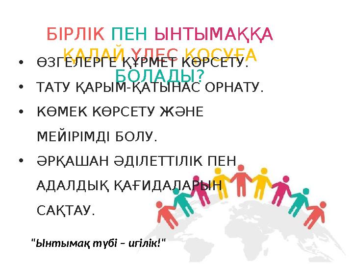 БІРЛІК ПЕН ЫНТЫМАҚҚА ҚАЛАЙ ҮЛЕС ҚОСУҒА БОЛАДЫ? •ӨЗГЕЛЕРГЕ ҚҰРМЕТ КӨРСЕТУ. •ТАТУ ҚАРЫМ-ҚАТЫНАС ОРНАТУ. •КӨМЕК КӨРСЕТУ ЖӘНЕ МЕЙ БІРЛІК ПЕН ЫНТЫМАҚҚА ҚАЛАЙ ҮЛЕС ҚОСУҒА БОЛАДЫ? •ӨЗГЕЛЕРГЕ ҚҰРМЕТ КӨРСЕТУ. •ТАТУ ҚАРЫМ-ҚАТЫНАС ОРНАТУ. •КӨМЕК КӨРСЕТУ ЖӘНЕ МЕЙ