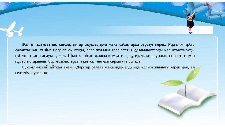 Жалпы адамзаттық құндылықтар оқушыларға жеке сабақтарда берілуі керек. Мұғалім әрбір сабақты жан-тәнімен беріле оқытуды, бала ж