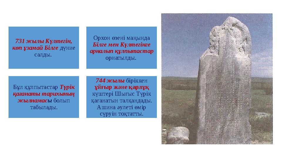 731 жылы Күлтегiн, көп ұзамай Бiлге дүние салды. Орхон өзенi маңында Бiлге мен Күлтегiнге арналып құлпытастар орнатылды.