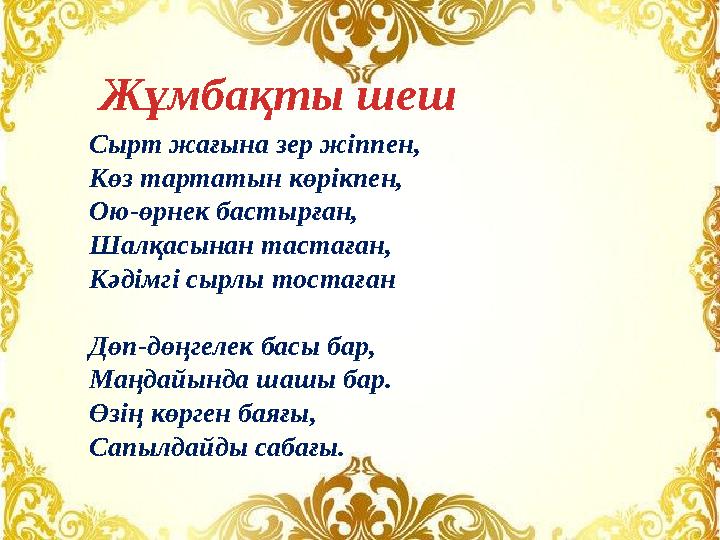 Сырт жағына зер жіппен, Көз тартатын көрікпен, Ою-өрнек бастырған, Шалқасынан тастаған, Кәдімгі сырлы тостаған Дөп-дөңгелек басы