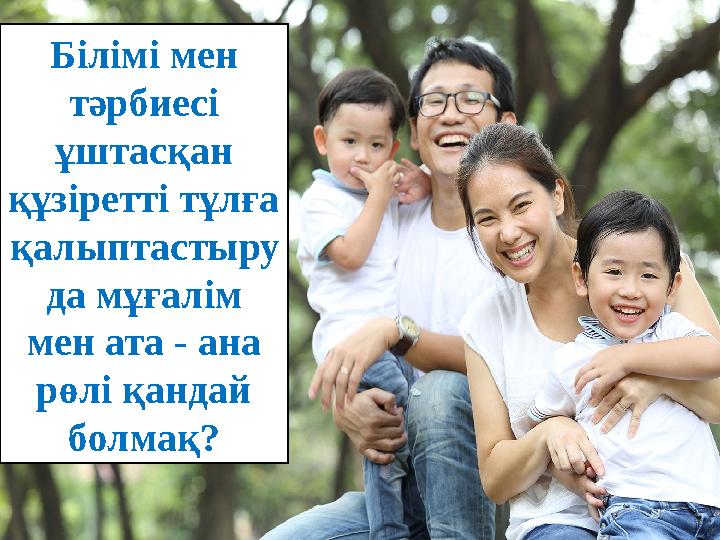 Білімі мен тәрбиесі ұштасқан құзіретті тұлға қалыптастыру да мұғалім мен ата - ана рөлі қандай болмақ?