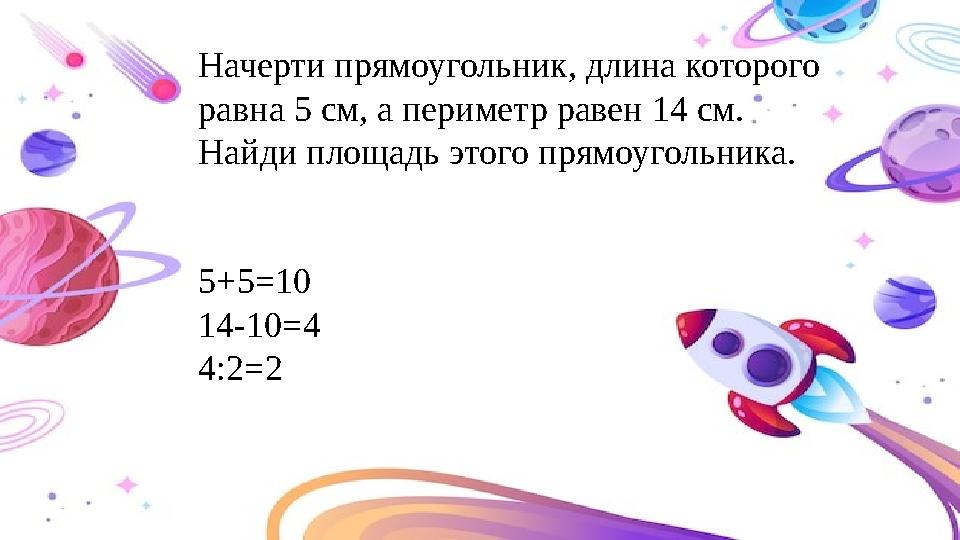 Начерти прямоугольник, длина которого равна 5 см, а периметр равен 14 см. Найди площадь этого прямоугольника. 5+5=10 14-10=4 4