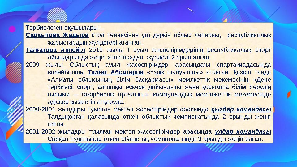 Тәрбиелеген оқушылары: Сарқытова Жадыра стол теннисінен үш дүркін облыс чепионы, республикалық жарыстардың жүлдегері атанған.