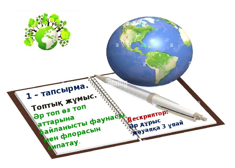 1 – тапсырма. Топтық жұмыс. Әр топ өз топ аттарына байланысты фаунасы мен флорасын сипатау. Дескриптор: