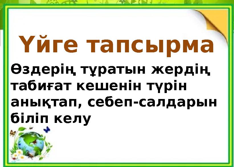 Үйге тапсырма Өздерің тұратын жердің табиғат кешенін түрін анықтап, себеп-салдарын біліп келу
