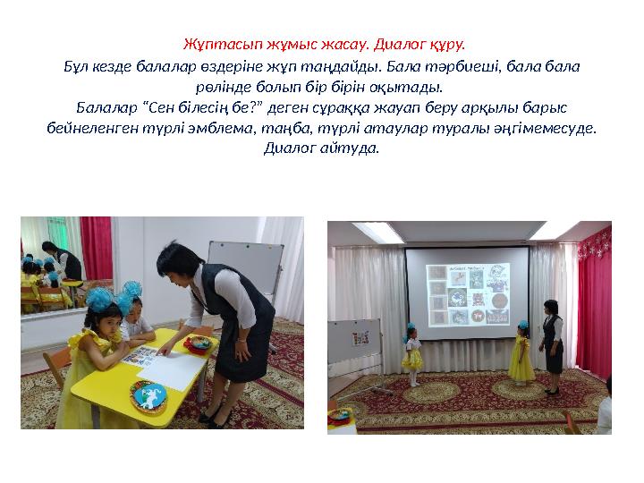 Жұптасып жұмыс жасау. Диалог құру. Бұл кезде балалар өздеріне жұп таңдайды. Бала тәрбиеші, бала бала рөлінде болып бір бірін о