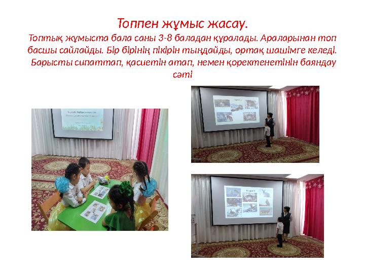 Топпен жұмыс жасау. Топтық жұмыста бала саны 3-8 баладан құралады. Араларынан топ басшы сайлайды. Бір бірінің пікірін тыңдайды,