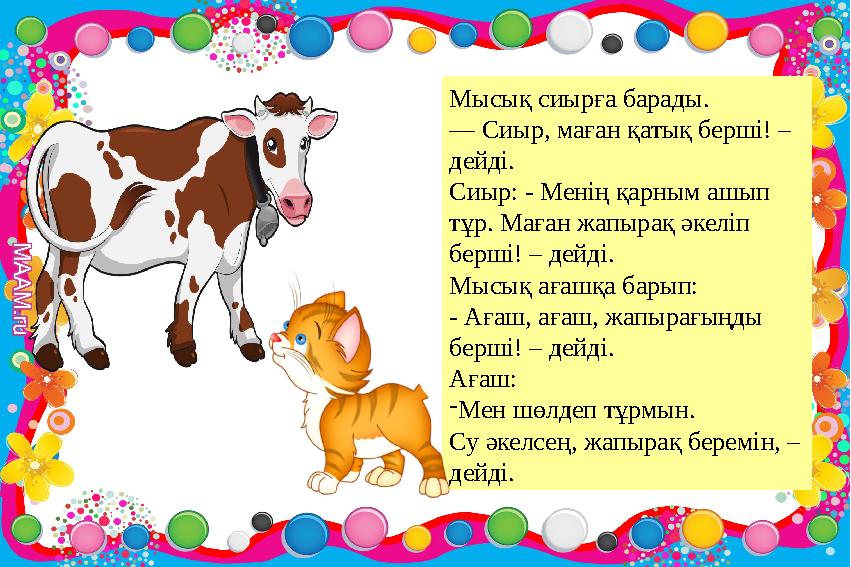 Мысық сиырға барады. — Сиыр, маған қатық берші! – дейді. Сиыр: - Менің қарным ашып тұр. Маған жапырақ әкеліп берші! – дейді. Мысық сиырға барады. — Сиыр, маған қатық берші! – дейді. Сиыр: - Менің қарным ашып тұр. Маған жапырақ әкеліп берші! – дейді.