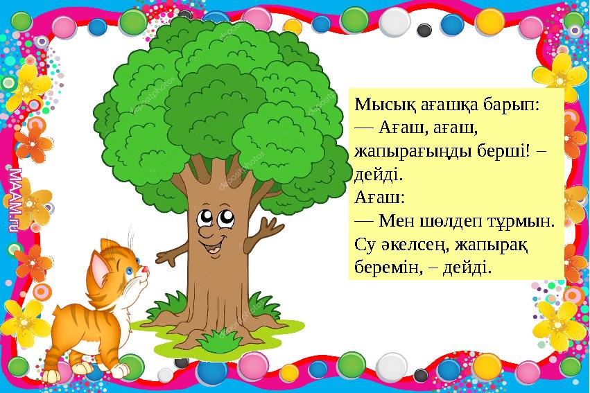 Мысық ағашқа барып: — Ағаш, ағаш, жапырағыңды берші! – дейді. Ағаш: — Мен шөлдеп тұрмын. Су әкелсең, жапырақ беремін, – дейд Мысық ағашқа барып: — Ағаш, ағаш, жапырағыңды берші! – дейді. Ағаш: — Мен шөлдеп тұрмын. Су әкелсең, жапырақ беремін, – дейд