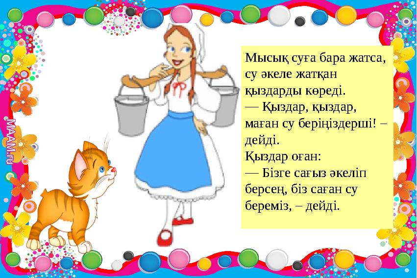 Мысық суға бара жатса, су әкеле жатқан қыздарды көреді. — Қыздар, қыздар, маған су беріңіздерші! – дейді. Қыздар оған: — Біз Мысық суға бара жатса, су әкеле жатқан қыздарды көреді. — Қыздар, қыздар, маған су беріңіздерші! – дейді. Қыздар оған: — Біз