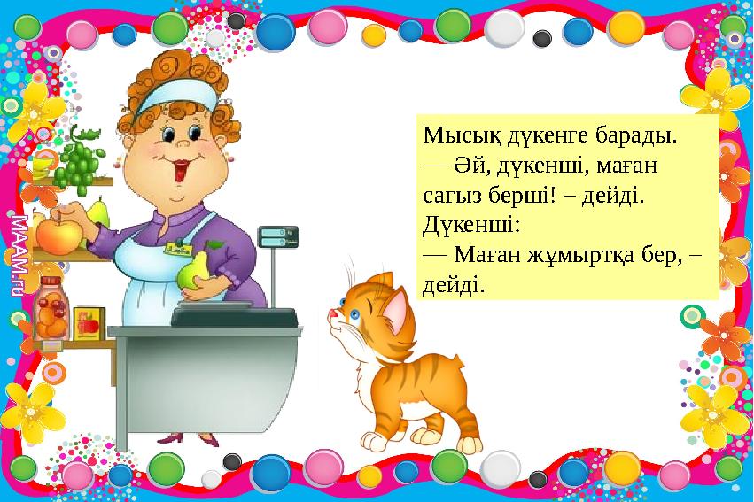 Мысық дүкенге барады. — Әй, дүкенші, маған сағыз берші! – дейді. Дүкенші: — Маған жұмыртқа бер, – дейді. Мысық дүкенге барады. — Әй, дүкенші, маған сағыз берші! – дейді. Дүкенші: — Маған жұмыртқа бер, – дейді.