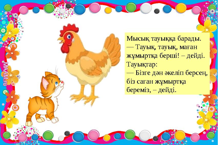 Мысық тауыққа барады. — Тауық, тауық, маған жұмыртқа берші! – дейді. Тауықтар: — Бізге дән әкеліп берсең, біз саған жұмыртқа Мысық тауыққа барады. — Тауық, тауық, маған жұмыртқа берші! – дейді. Тауықтар: — Бізге дән әкеліп берсең, біз саған жұмыртқа