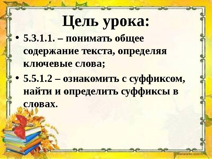 Цель урока: •5.3.1.1. – понимать общее содержание текста, определяя ключевые слова; •5.5.1.2 – ознакомить с суффиксом, найти