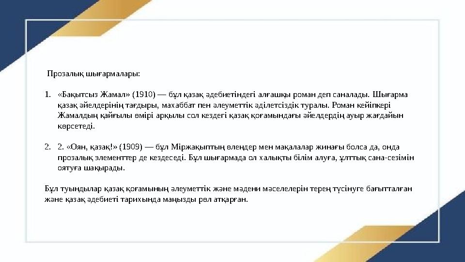 Прозалық шығармалары: 1.«Бақытсыз Жамал» (1910) — бұл қазақ әдебиетіндегі алғашқы роман деп саналады. Шығарма қазақ әйелдеріні