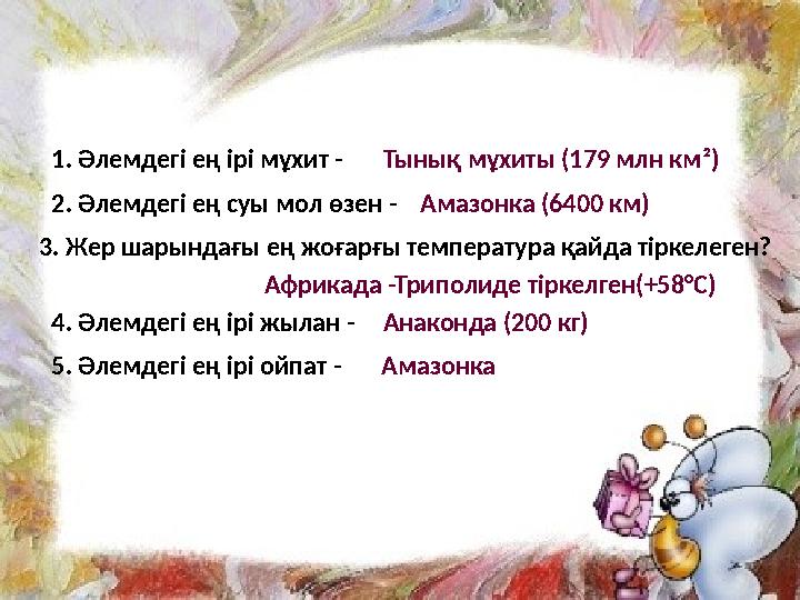 1. Әлемдегі ең ірі мұхит - Тынық мұхиты (179 млн км²) 2. Әлемдегі ең суы мол өзен - Амазонка (6400 км) 3. Жер шарындағы ең жоғар