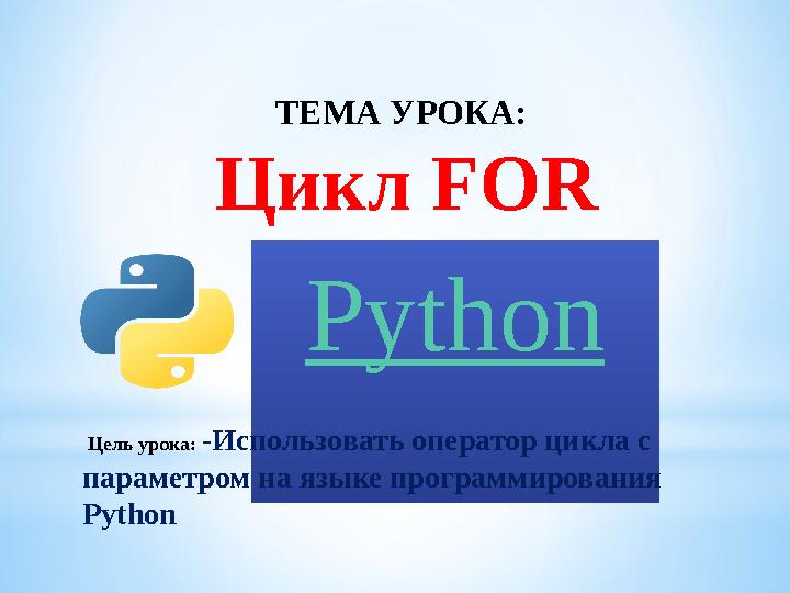 ТЕМА УРОКА: Цикл FOR Python Цель урока: - Использовать оператор цикла с параметром на языке программирования Python