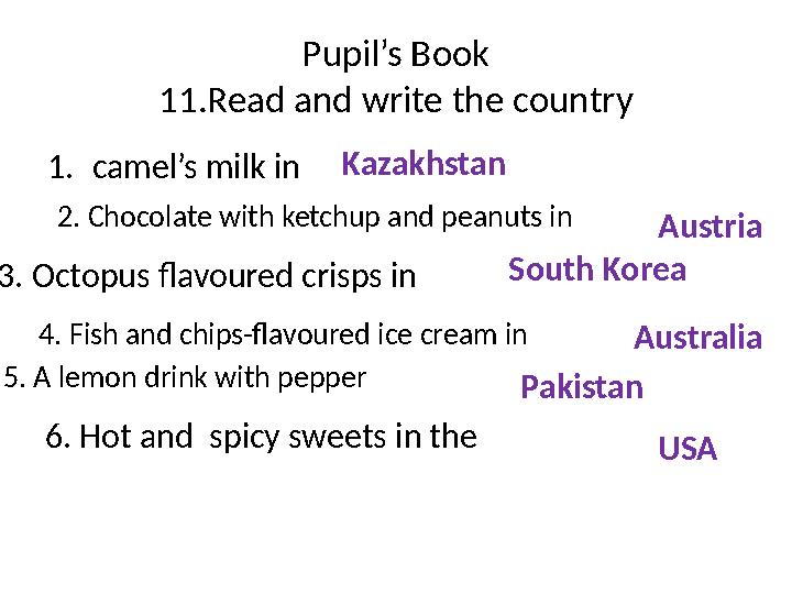 Pupil’s Book 11.Read and write the country 1. camel’s milk in 6. Hot and spicy sweets in the Kazakhstan 2. Chocolate with ketch