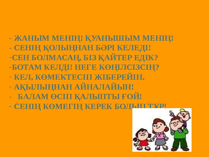 - ЖАНЫМ МЕНІҢ! ҚУАНЫШЫМ МЕНІҢ! - СЕНІҢ ҚОЛЫҢНАН БӘРІ КЕЛЕДІ! - СЕН БОЛМАСАҢ, БІЗ ҚАЙТЕР ЕДІК? - БОТАМ КЕЛДІ! НЕГЕ КӨҢІЛСІЗСІҢ? -