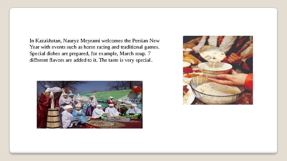 In Kazakhstan, Nauryz Meyrami welcomes the Persian New Year with events such as horse racing and traditional games. Special di