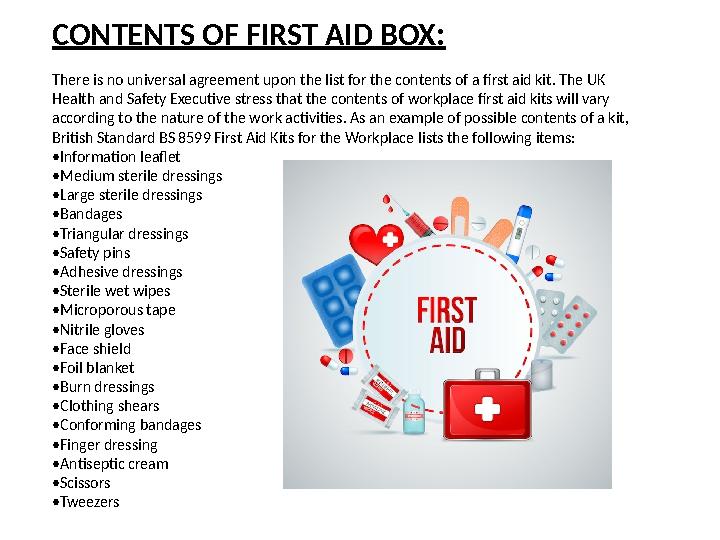 CONTENTS OF FIRST AID BOX: There is no universal agreement upon the list for the contents of a first aid kit. The UK Health and