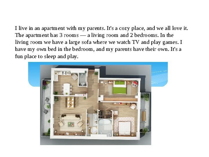 I live in an apartment with my parents. It's a cozy place, and we all love it. The apartment has 3 rooms — a living room and 2