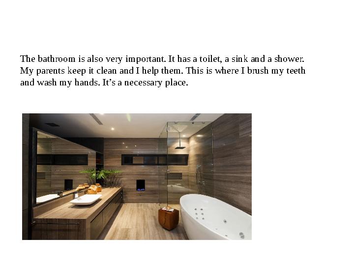 The bathroom is also very important. It has a toilet, a sink and a shower. My parents keep it clean and I help them. This is wh