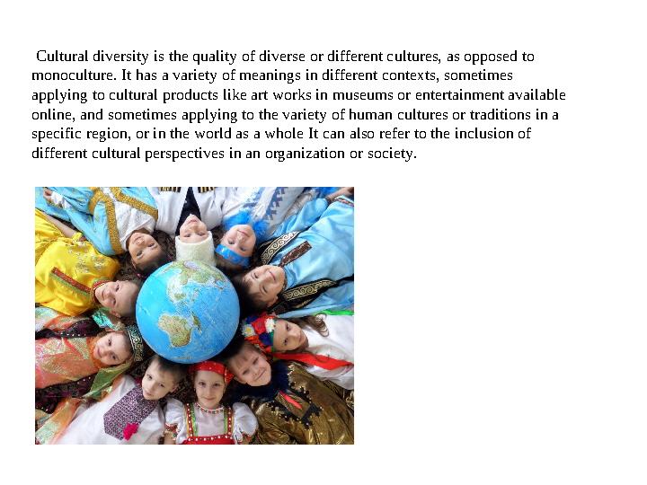 Cultural diversity is the quality of diverse or different cultures, as opposed to monoculture. It has a variety of meanings i