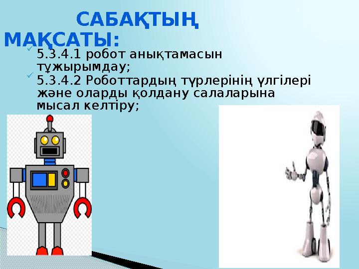  5.3.4.1 робот анықтамасын тұжырымдау;  5.3.4.2 Роботтардың түрлерінің үлгілері және оларды қолдану салаларына мысал келтір