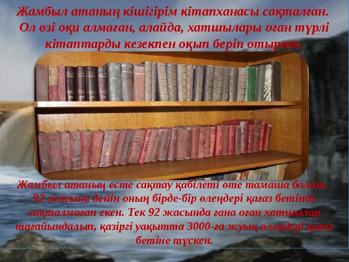 Жамбыл атаның кішігірім кітапханасы сақталған. Ол өзі оқи алмаған, алайда, хатшылары оған түрлі кітаптарды кезекпен оқып беріп