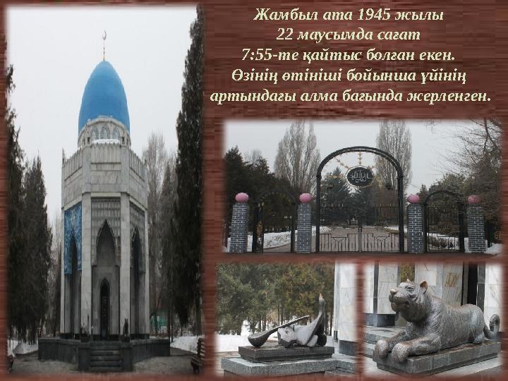 Жамбыл ата 1945 жылы 22 маусымда сағат 7:55-те қайтыс болған екен. Өзінің өтініші бойынша үйінің артындағы алма бағында жерл