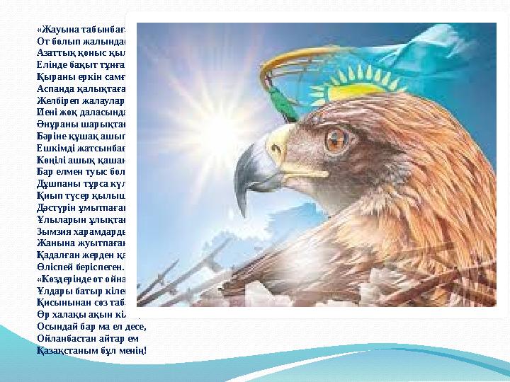 «Жауына табынбаған, От болып жалындаған...» Азаттық қоныс қылған, Елінде бақыт тұнған. Қыраны еркін самғап, Аспанда қалықтаған.