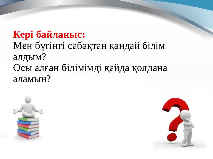 Кері байланыс: Мен бүгінгі сабақтан қандай білім алдым? Осы алған білімімді қайда қолдана аламын?