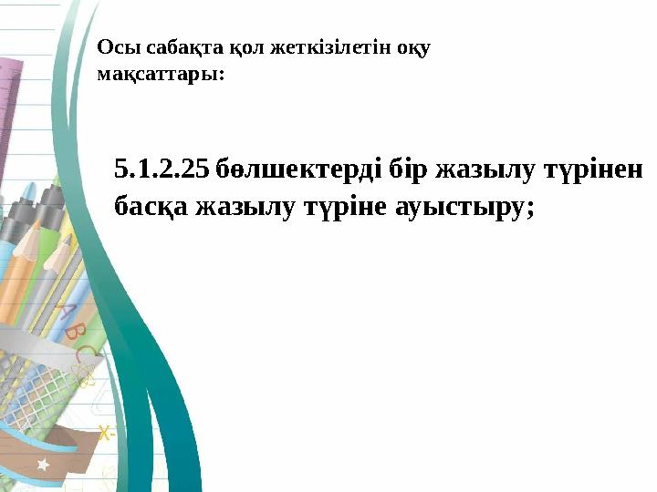 5.1.2.25 бөлшектерді бір жазылу түрінен басқа жазылу түріне ауыстыру;Осы сабақта қол жеткізілетін оқу мақсаттары: