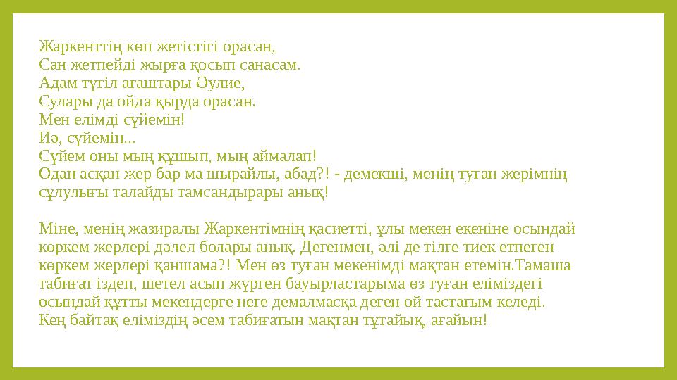 Жаркенттің көп жетістігі орасан, Сан жетпейді жырға қосып санасам. Адам түгіл ағаштары Әулие, Сулары да ойда қырда орасан. Мен е