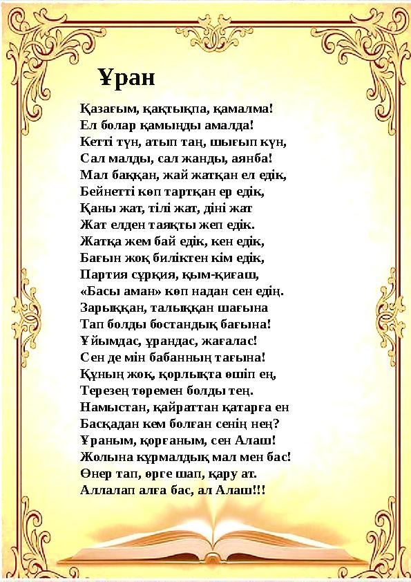 Ұран Қазағым, қақтықпа, қамалма! Ел болар қамыңды амалда! Кетті түн, атып таң, шығып күн, Сал малды, сал жанды, аянба! Мал баққа