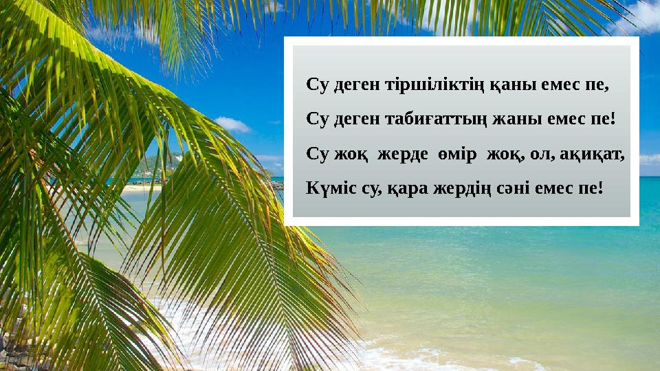 Су деген тіршіліктің қаны емес пе, Су деген табиғаттың жаны емес пе! Су жоқ жерде өмір жоқ, ол, ақиқат, Күміс су, қара жердің