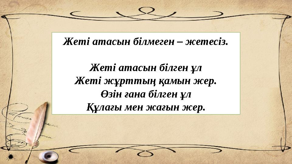 Жеті атасын білмеген – жетесіз. Жеті атасын білген ұл Жеті жұрттың қамын жер. Өзін ғана білген ұл Құлағы мен жағын жер.