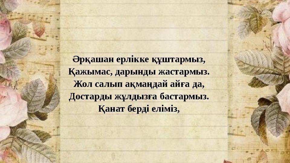 Әрқашан ерлікке құштармыз, Қажымас, дарынды жастармыз. Жол салып ақмаңдай айға да, Достарды жұлдызға бастармыз. Қанат берді елім