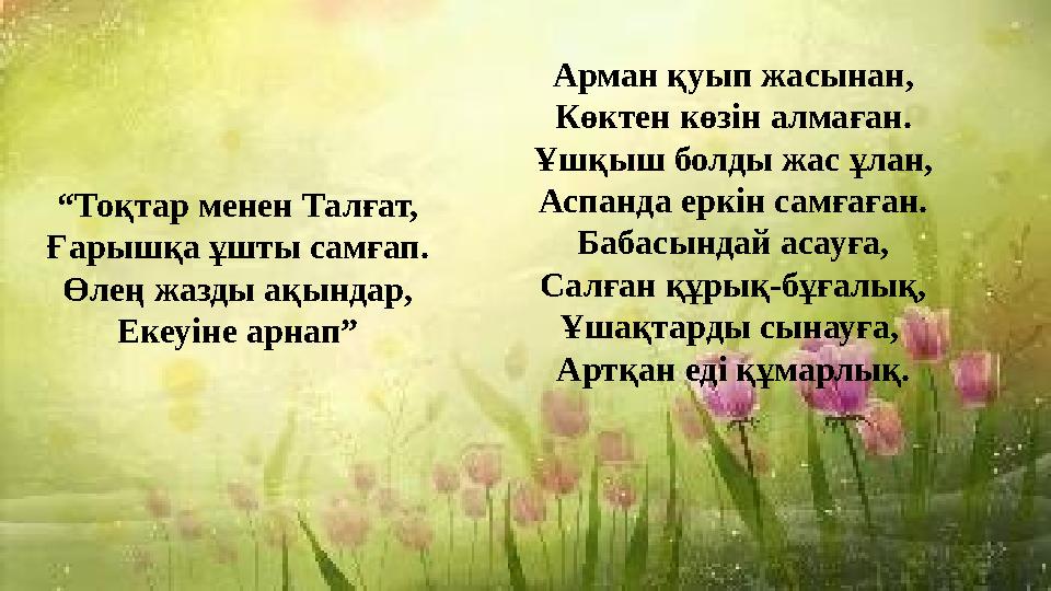 “Тоқтар менен Талғат, Ғарышқа ұшты самғап. Өлең жазды ақындар, Екеуіне арнап” Арман қуып жасынан, Көктен көзін алмаған. Ұшқыш бо