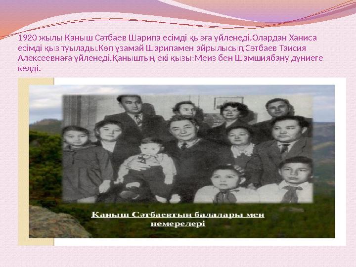 1920 жылы Қаныш Сәтбаев Шарипа есімді қызға үйленеді.Олардан Ханиса есімді қыз туылады.Көп ұзамай Шарипамен айрылысып,Сәтбаев Т