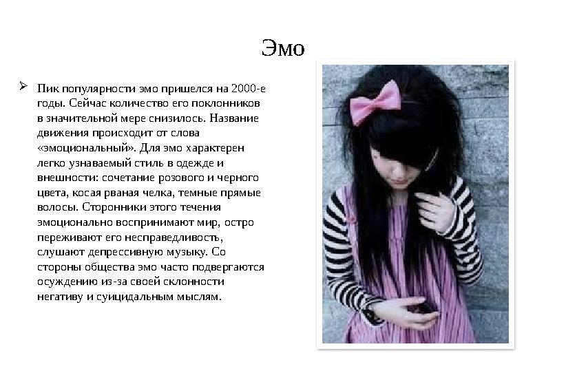 Эмо  Пик популярности эмо пришелся на 2000-е годы. Сейчас количество его поклонников в значительной мере снизилось. Название