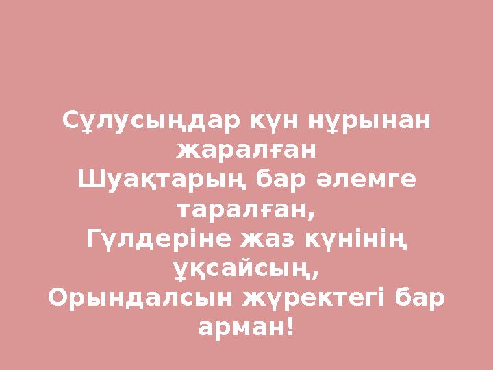 Сұлусыңдар күн нұрынан жаралған Шуақтарың бар әлемге таралған, Гүлдеріне жаз күнінің ұқсайсың, Орындалсын жүректегі бар арма