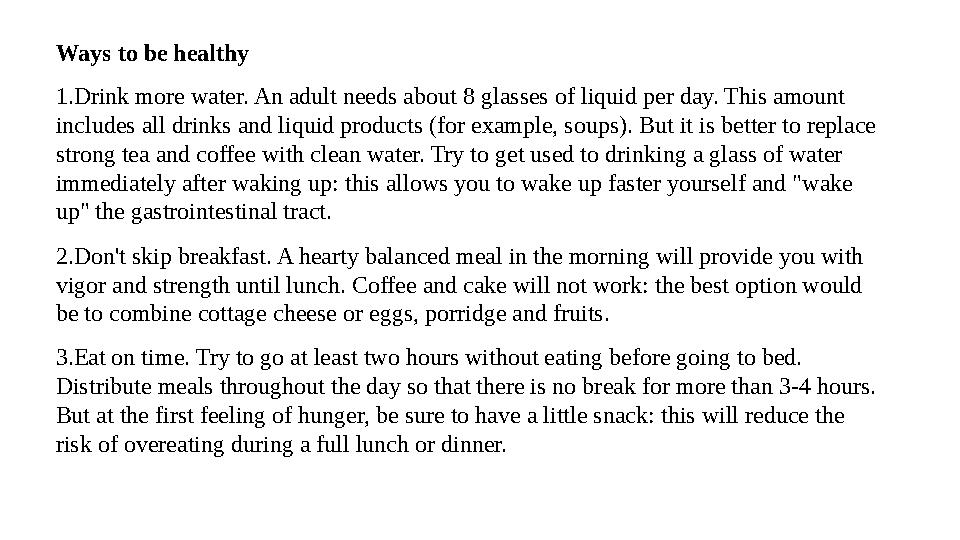 Ways to be healthy 1.Drink more water. An adult needs about 8 glasses of liquid per day. This amount includes all drinks and li