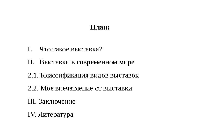План: I. Что такое выставка? II. Выставки в современном мире 2.1. Классификация видов выставок 2.2. Мое впечатление от выставки
