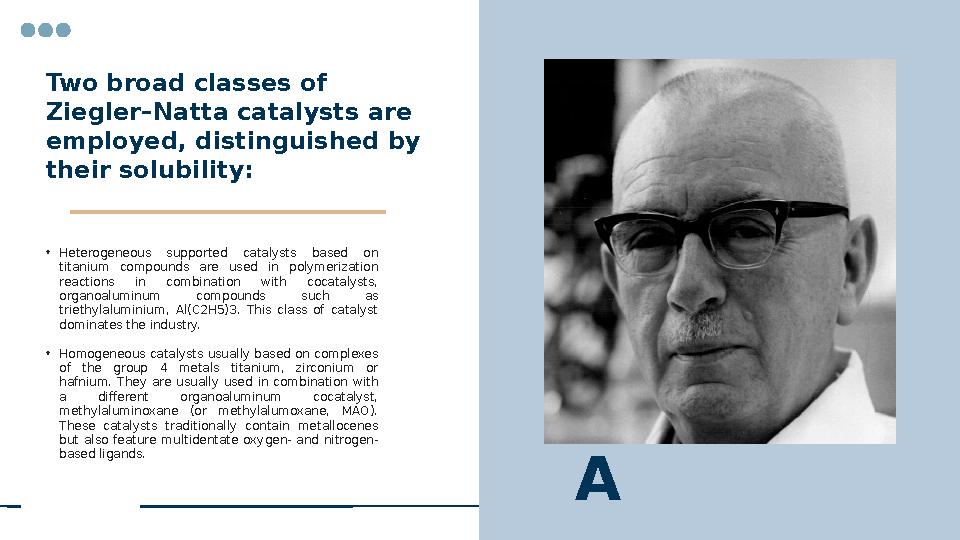 Two broad classes of Ziegler–Natta catalysts are employed, distinguished by their solubility: • Heterogeneous supported cat