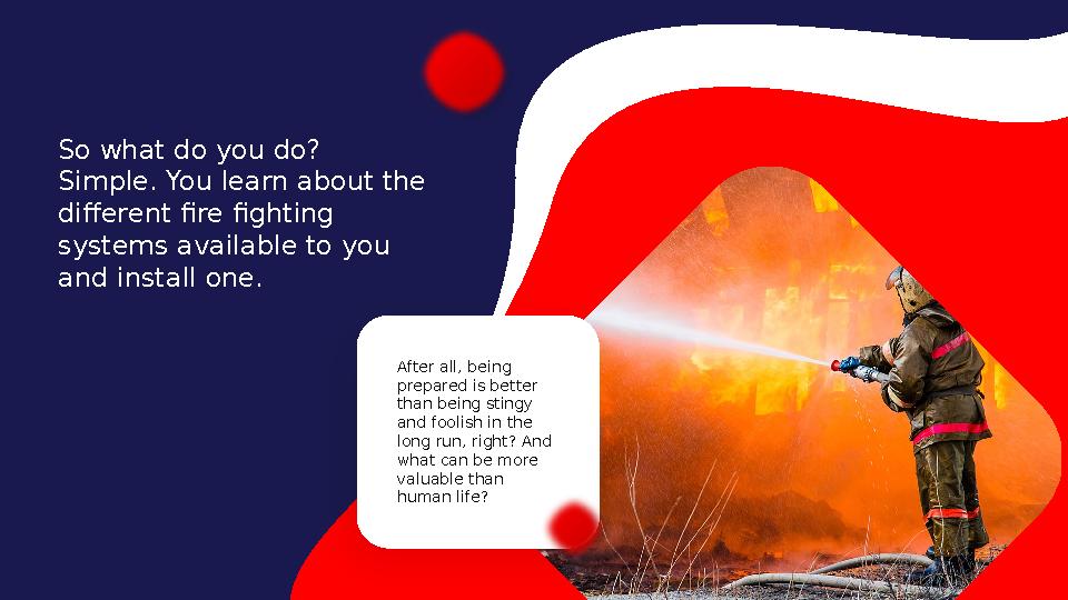 So what do you do? Simple. You learn about the different fire fighting systems available to you and install one. After all,