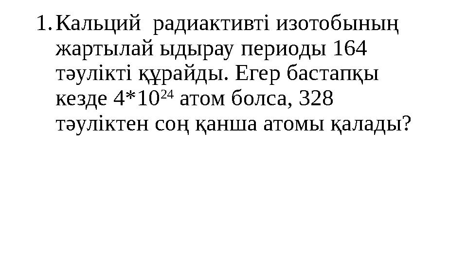 1. Кальций радиактивті изотобының жартылай ыдырау периоды 164 тәулікті құрайды. Егер бастапқы кезде 4*10 24 атом болса, 328